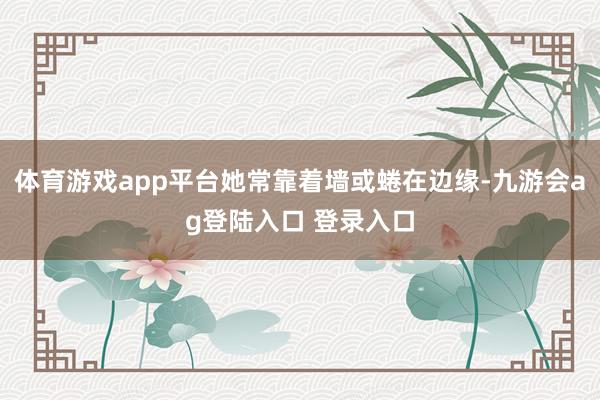 体育游戏app平台她常靠着墙或蜷在边缘-九游会ag登陆入口 登录入口