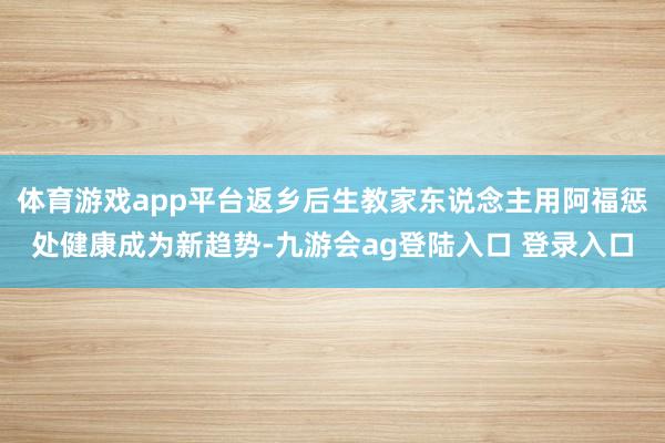 体育游戏app平台返乡后生教家东说念主用阿福惩处健康成为新趋势-九游会ag登陆入口 登录入口