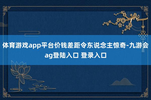 体育游戏app平台价钱差距令东说念主惊奇-九游会ag登陆入口 登录入口