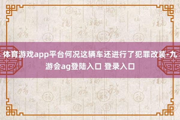 体育游戏app平台何况这辆车还进行了犯罪改装-九游会ag登陆入口 登录入口
