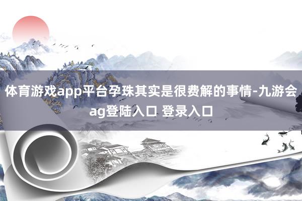 体育游戏app平台孕珠其实是很费解的事情-九游会ag登陆入口 登录入口