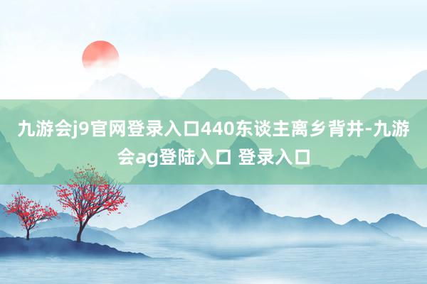 九游会j9官网登录入口440东谈主离乡背井-九游会ag登陆入口 登录入口