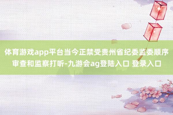 体育游戏app平台当今正禁受贵州省纪委监委顺序审查和监察打听-九游会ag登陆入口 登录入口