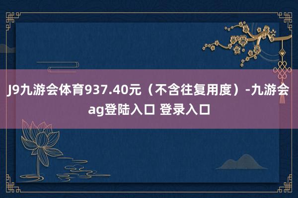 J9九游会体育937.40元（不含往复用度）-九游会ag登陆入口 登录入口