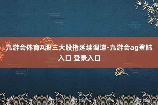 九游会体育A股三大股指延续调遣-九游会ag登陆入口 登录入口