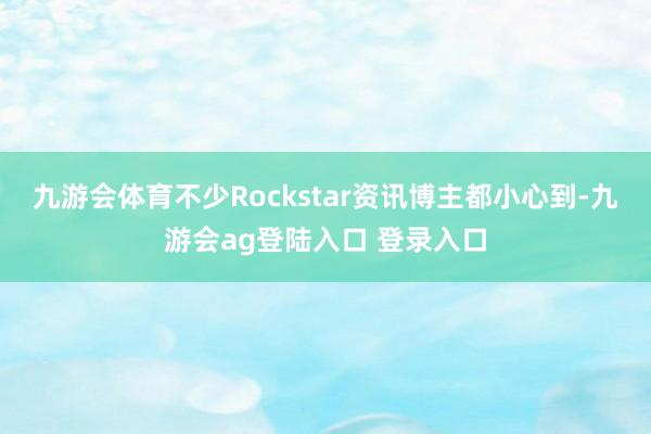 九游会体育不少Rockstar资讯博主都小心到-九游会ag登陆入口 登录入口