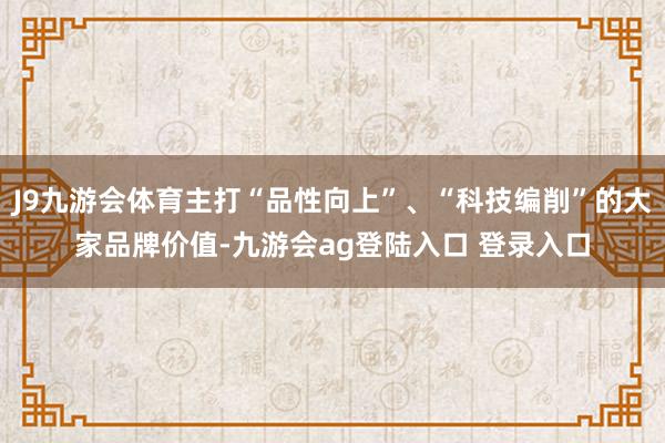 J9九游会体育主打“品性向上”、“科技编削”的大家品牌价值-九游会ag登陆入口 登录入口