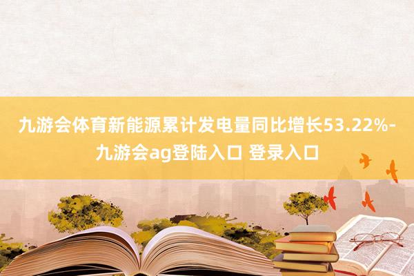 九游会体育新能源累计发电量同比增长53.22%-九游会ag登陆入口 登录入口