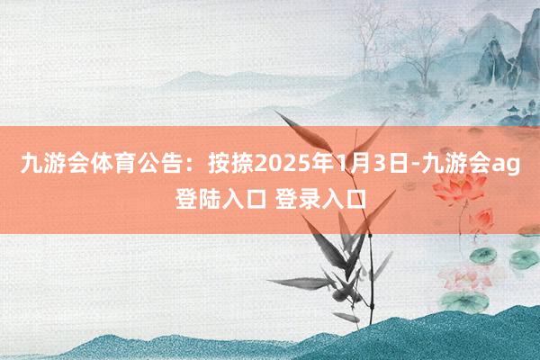 九游会体育公告：按捺2025年1月3日-九游会ag登陆入口 登录入口