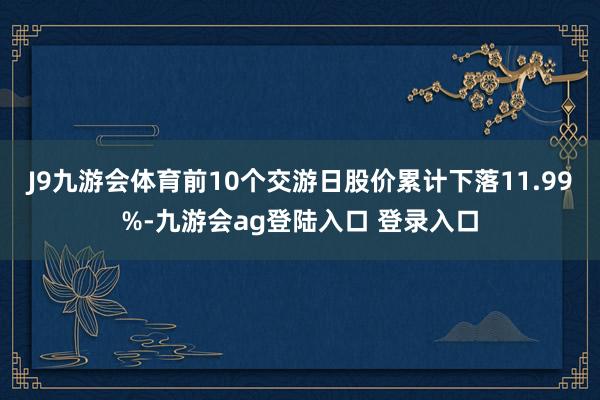 J9九游会体育前10个交游日股价累计下落11.99%-九游会ag登陆入口 登录入口