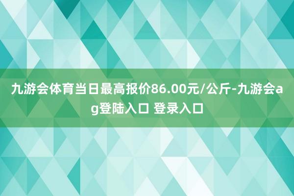 九游会体育当日最高报价86.00元/公斤-九游会ag登陆入口 登录入口