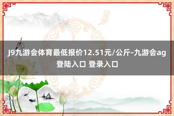 J9九游会体育最低报价12.51元/公斤-九游会ag登陆入口 登录入口