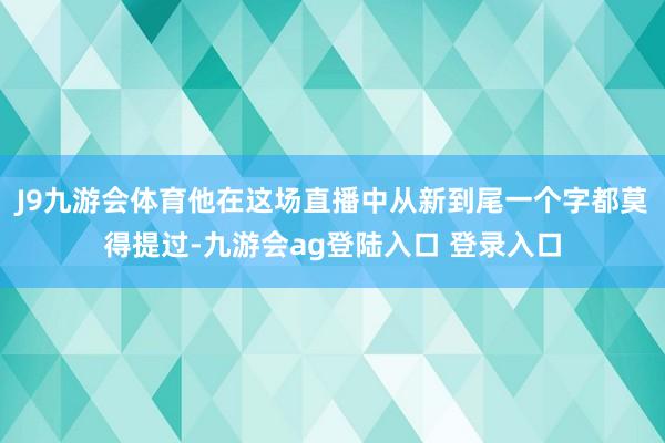 J9九游会体育他在这场直播中从新到尾一个字都莫得提过-九游会ag登陆入口 登录入口