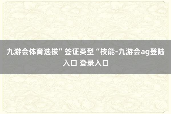 九游会体育选拔”签证类型“技能-九游会ag登陆入口 登录入口