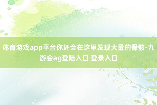 体育游戏app平台你还会在这里发现大量的骨骸-九游会ag登陆入口 登录入口
