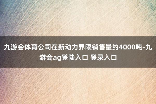 九游会体育公司在新动力界限销售量约4000吨-九游会ag登陆入口 登录入口