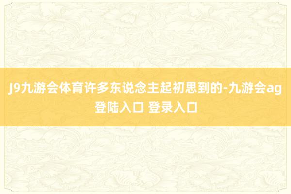 J9九游会体育许多东说念主起初思到的-九游会ag登陆入口 登录入口