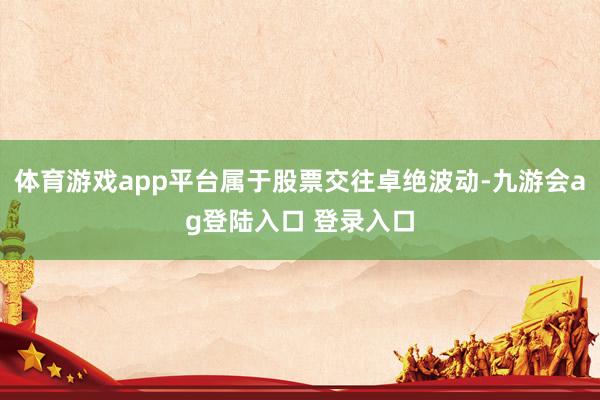 体育游戏app平台属于股票交往卓绝波动-九游会ag登陆入口 登录入口