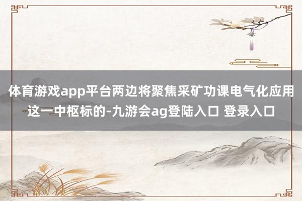 体育游戏app平台两边将聚焦采矿功课电气化应用这一中枢标的-九游会ag登陆入口 登录入口