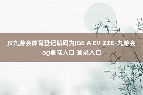 J9九游会体育登记编码为JG6 A EV ZZE-九游会ag登陆入口 登录入口