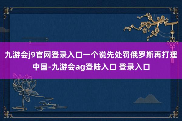 九游会j9官网登录入口一个说先处罚俄罗斯再打理中国-九游会ag登陆入口 登录入口