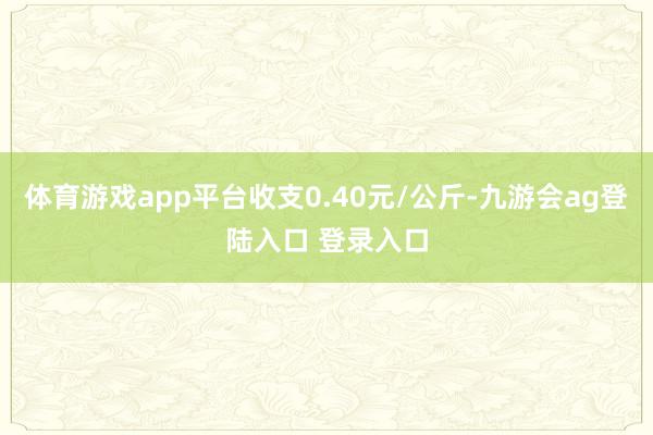 体育游戏app平台收支0.40元/公斤-九游会ag登陆入口 登录入口