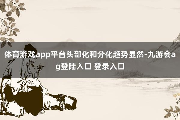 体育游戏app平台头部化和分化趋势显然-九游会ag登陆入口 登录入口