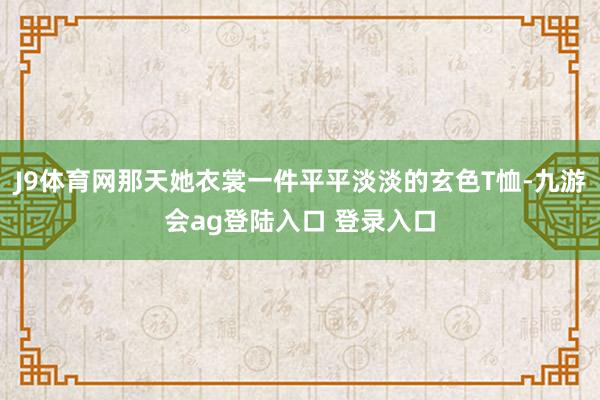 J9体育网那天她衣裳一件平平淡淡的玄色T恤-九游会ag登陆入口 登录入口