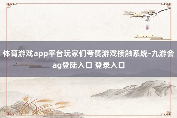 体育游戏app平台玩家们夸赞游戏接触系统-九游会ag登陆入口 登录入口