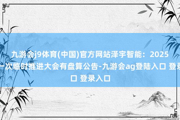 九游会j9体育(中国)官方网站泽宇智能：2025年第一次临时推进大会有盘算公告-九游会ag登陆入口 登录入口