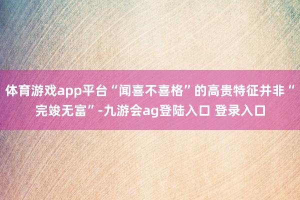 体育游戏app平台“闻喜不喜格”的高贵特征并非“完竣无富”-九游会ag登陆入口 登录入口
