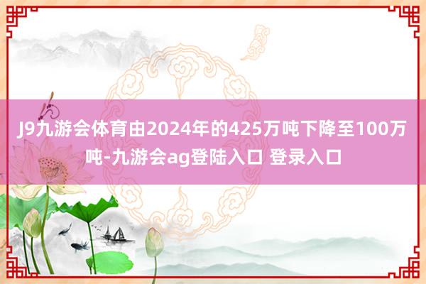J9九游会体育由2024年的425万吨下降至100万吨-九游会ag登陆入口 登录入口