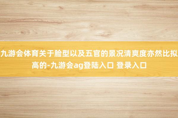 九游会体育关于脸型以及五官的景况清爽度亦然比拟高的-九游会ag登陆入口 登录入口