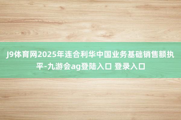 J9体育网2025年连合利华中国业务基础销售额执平-九游会ag登陆入口 登录入口