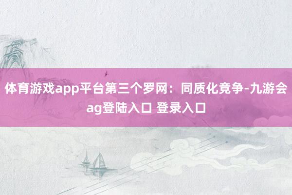 体育游戏app平台第三个罗网:同质化竞争-九游会ag登陆入口 登录入口
