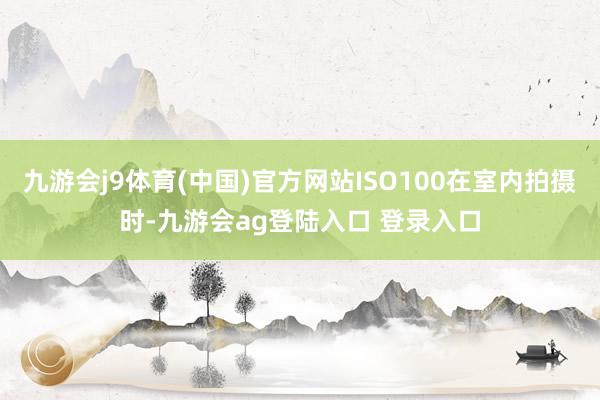 九游会j9体育(中国)官方网站ISO100在室内拍摄时-九游会ag登陆入口 登录入口