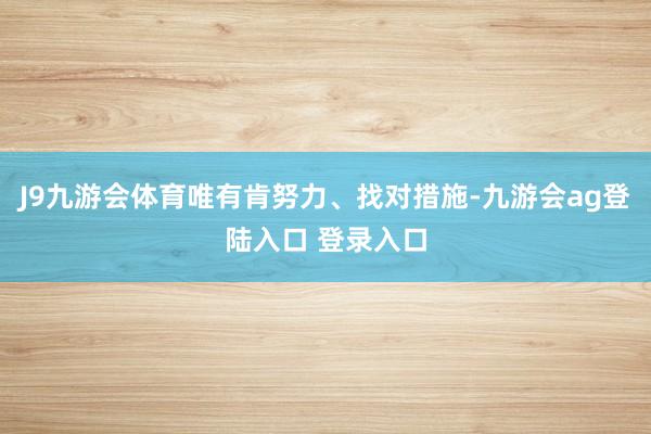 J9九游会体育唯有肯努力、找对措施-九游会ag登陆入口 登录入口