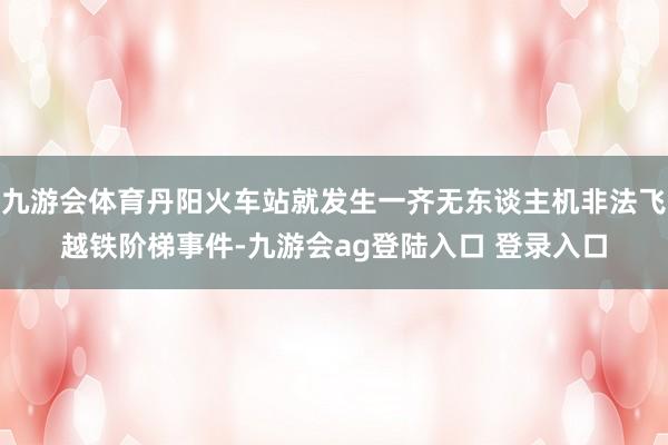 九游会体育丹阳火车站就发生一齐无东谈主机非法飞越铁阶梯事件-九游会ag登陆入口 登录入口