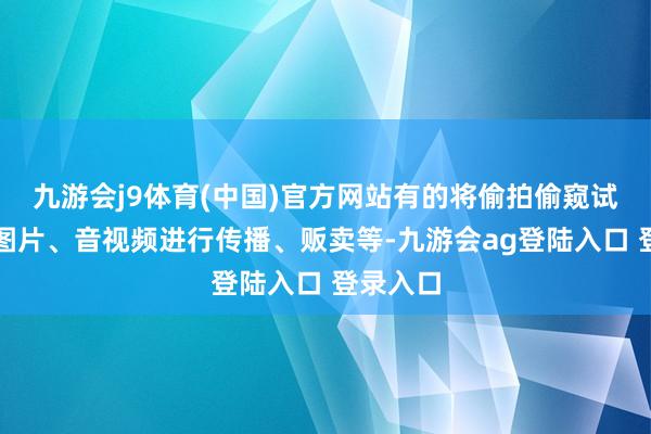 九游会j9体育(中国)官方网站有的将偷拍偷窥试验制成图片、音视频进行传播、贩卖等-九游会ag登陆入口 登录入口