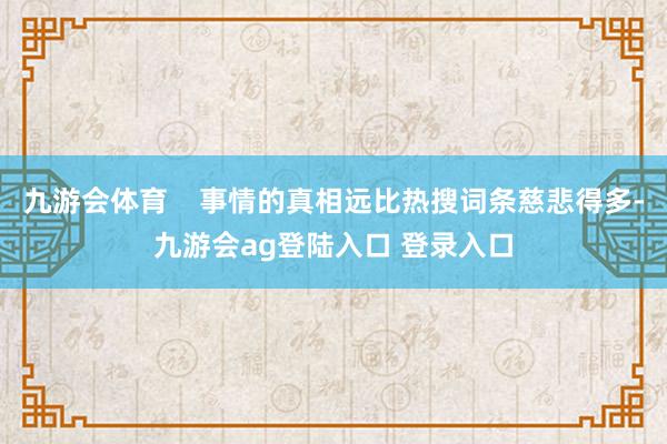 九游会体育 事情的真相远比热搜词条慈悲得多-九游会ag登陆入口 登录入口
