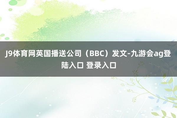 J9体育网英国播送公司（BBC）发文-九游会ag登陆入口 登录入口