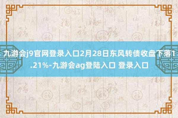 九游会j9官网登录入口2月28日东风转债收盘下落1.21%-九游会ag登陆入口 登录入口