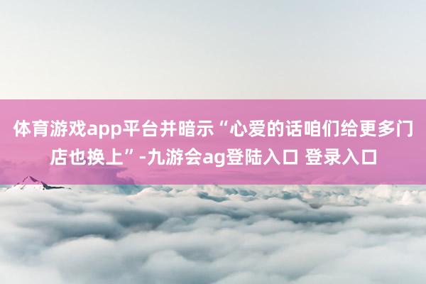体育游戏app平台并暗示“心爱的话咱们给更多门店也换上”-九游会ag登陆入口 登录入口