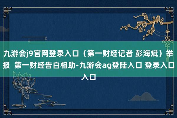 九游会j9官网登录入口（第一财经记者 彭海斌）举报  第一财经告白相助-九游会ag登陆入口 登录入口