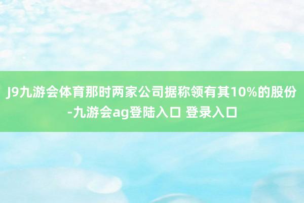 J9九游会体育那时两家公司据称领有其10%的股份-九游会ag登陆入口 登录入口