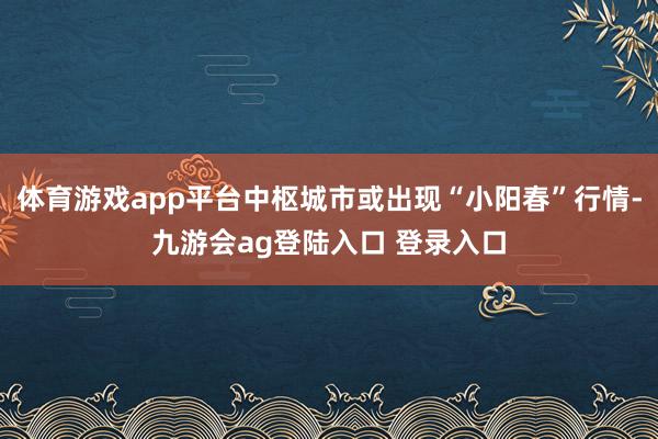 体育游戏app平台中枢城市或出现“小阳春”行情-九游会ag登陆入口 登录入口