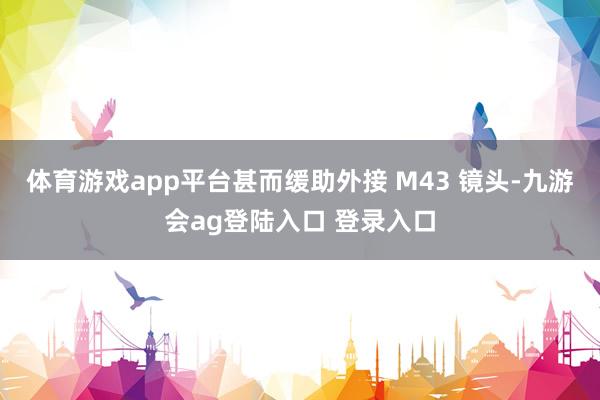 体育游戏app平台甚而缓助外接 M43 镜头-九游会ag登陆入口 登录入口