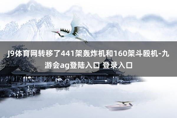 J9体育网转移了441架轰炸机和160架斗殴机-九游会ag登陆入口 登录入口