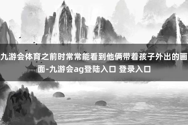九游会体育之前时常常能看到他俩带着孩子外出的画面-九游会ag登陆入口 登录入口