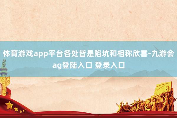 体育游戏app平台各处皆是陷坑和相称欣喜-九游会ag登陆入口 登录入口